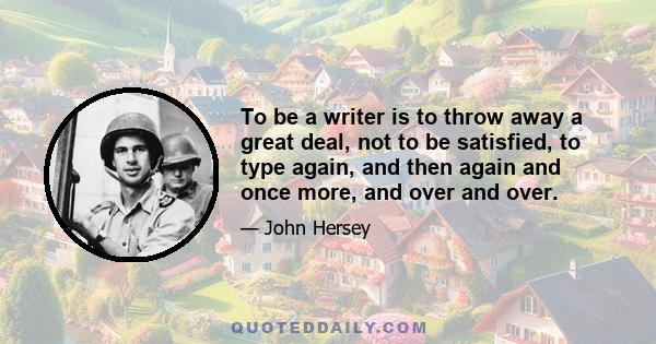 To be a writer is to throw away a great deal, not to be satisfied, to type again, and then again and once more, and over and over.