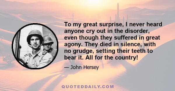 To my great surprise, I never heard anyone cry out in the disorder, even though they suffered in great agony. They died in silence, with no grudge, setting their teeth to bear it. All for the country!