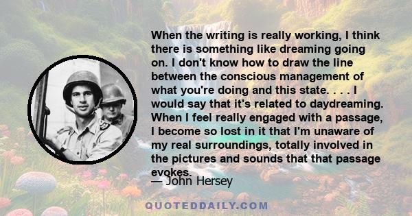 When the writing is really working, I think there is something like dreaming going on. I don't know how to draw the line between the conscious management of what you're doing and this state. . . . I would say that it's