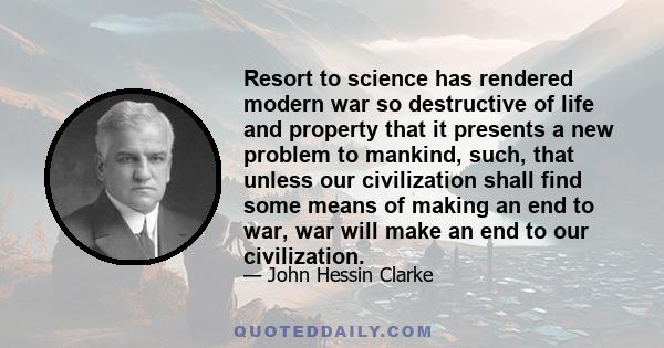 Resort to science has rendered modern war so destructive of life and property that it presents a new problem to mankind, such, that unless our civilization shall find some means of making an end to war, war will make an 