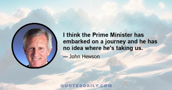 I think the Prime Minister has embarked on a journey and he has no idea where he's taking us.