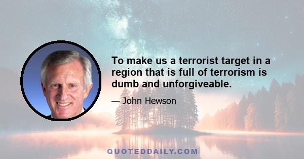 To make us a terrorist target in a region that is full of terrorism is dumb and unforgiveable.