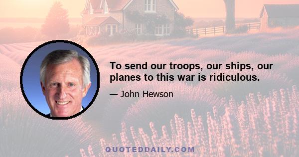 To send our troops, our ships, our planes to this war is ridiculous.