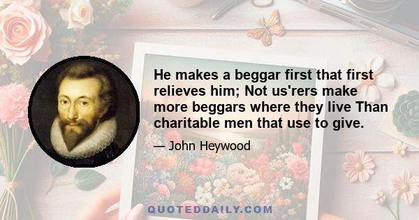 He makes a beggar first that first relieves him; Not us'rers make more beggars where they live Than charitable men that use to give.