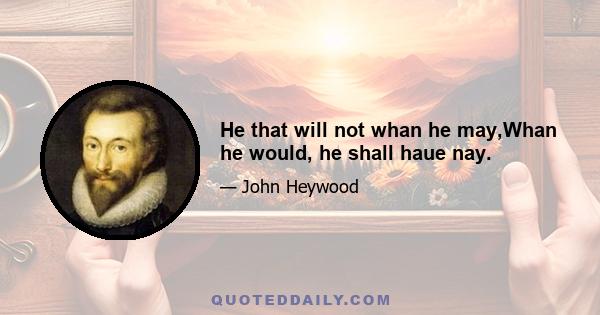 He that will not whan he may,Whan he would, he shall haue nay.