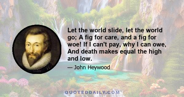 Let the world slide, let the world go; A fig for care, and a fig for woe! If I can't pay, why I can owe, And death makes equal the high and low.