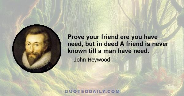 Prove your friend ere you have need, but in deed A friend is never known till a man have need.