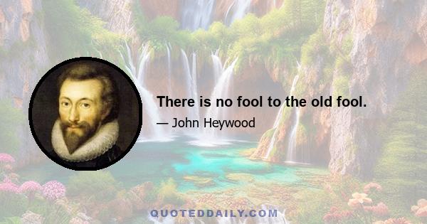 There is no fool to the old fool.