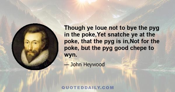 Though ye loue not to bye the pyg in the poke,Yet snatche ye at the poke, that the pyg is in,Not for the poke, but the pyg good chepe to wyn.