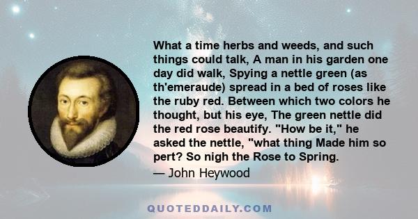 What a time herbs and weeds, and such things could talk, A man in his garden one day did walk, Spying a nettle green (as th'emeraude) spread in a bed of roses like the ruby red. Between which two colors he thought, but