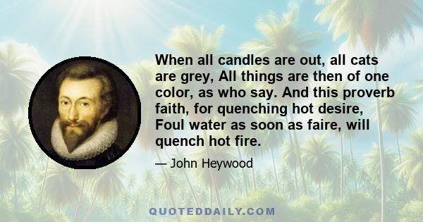 When all candles are out, all cats are grey, All things are then of one color, as who say. And this proverb faith, for quenching hot desire, Foul water as soon as faire, will quench hot fire.