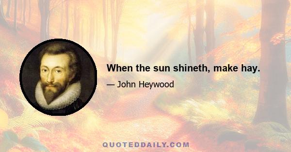 When the sun shineth, make hay.