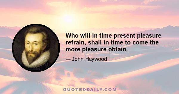 Who will in time present pleasure refrain, shall in time to come the more pleasure obtain.