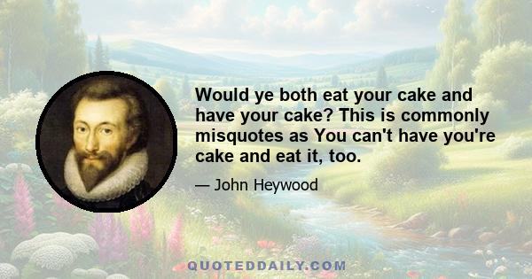 Would ye both eat your cake and have your cake? This is commonly misquotes as You can't have you're cake and eat it, too.