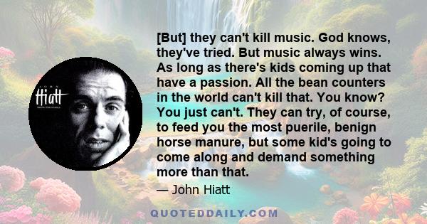 [But] they can't kill music. God knows, they've tried. But music always wins. As long as there's kids coming up that have a passion. All the bean counters in the world can't kill that. You know? You just can't. They can 