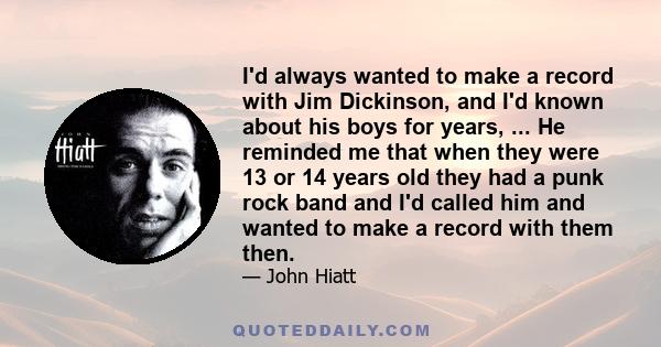 I'd always wanted to make a record with Jim Dickinson, and I'd known about his boys for years, ... He reminded me that when they were 13 or 14 years old they had a punk rock band and I'd called him and wanted to make a