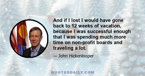 And if I lost I would have gone back to 12 weeks of vacation, because I was successful enough that I was spending much more time on non-profit boards and traveling a lot.