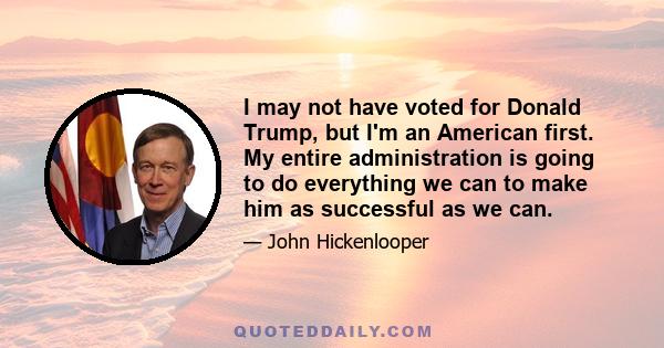 I may not have voted for Donald Trump, but I'm an American first. My entire administration is going to do everything we can to make him as successful as we can.