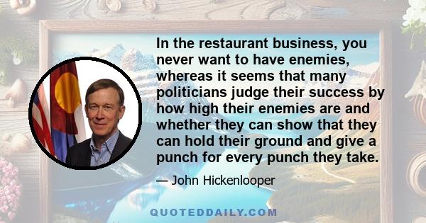 In the restaurant business, you never want to have enemies, whereas it seems that many politicians judge their success by how high their enemies are and whether they can show that they can hold their ground and give a