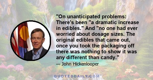 On unanticipated problems: There's been a dramatic increase in edibles. And no one had ever worried about dosage sizes. The original edibles that came out, once you took the packaging off there was nothing to show it