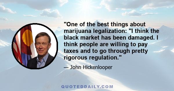 One of the best things about marijuana legalization: I think the black market has been damaged. I think people are willing to pay taxes and to go through pretty rigorous regulation.