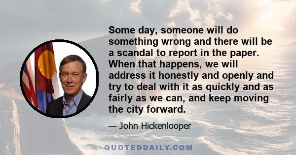 Some day, someone will do something wrong and there will be a scandal to report in the paper. When that happens, we will address it honestly and openly and try to deal with it as quickly and as fairly as we can, and