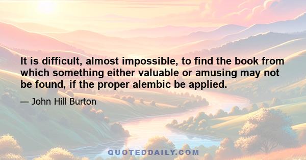 It is difficult, almost impossible, to find the book from which something either valuable or amusing may not be found, if the proper alembic be applied.