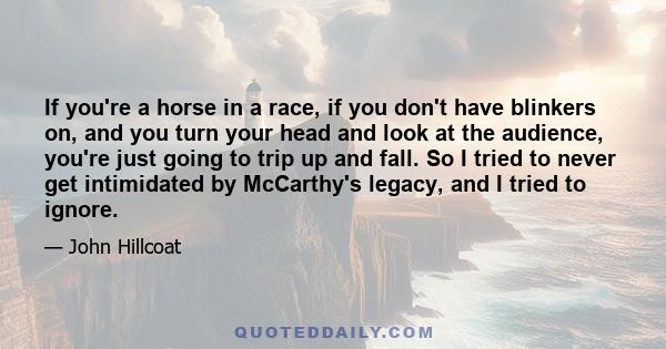 If you're a horse in a race, if you don't have blinkers on, and you turn your head and look at the audience, you're just going to trip up and fall. So I tried to never get intimidated by McCarthy's legacy, and I tried