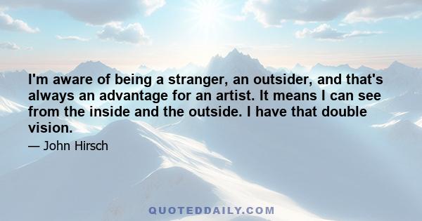 I'm aware of being a stranger, an outsider, and that's always an advantage for an artist. It means I can see from the inside and the outside. I have that double vision.