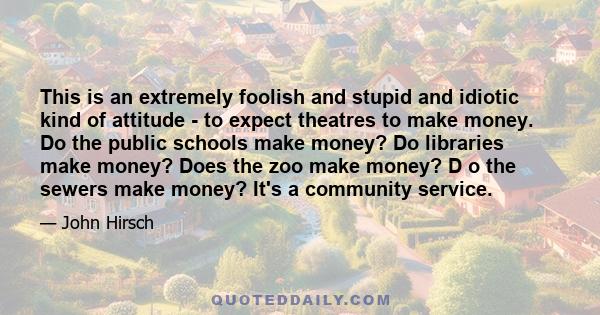 This is an extremely foolish and stupid and idiotic kind of attitude - to expect theatres to make money. Do the public schools make money? Do libraries make money? Does the zoo make money? D o the sewers make money?