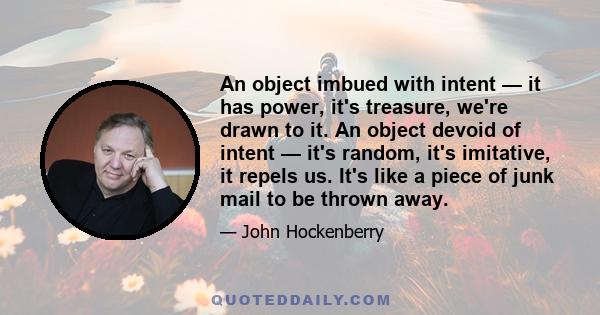 An object imbued with intent — it has power, it's treasure, we're drawn to it. An object devoid of intent — it's random, it's imitative, it repels us. It's like a piece of junk mail to be thrown away.