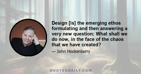 Design [is] the emerging ethos formulating and then answering a very new question: What shall we do now, in the face of the chaos that we have created?