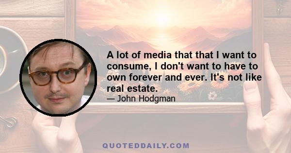 A lot of media that that I want to consume, I don't want to have to own forever and ever. It's not like real estate.