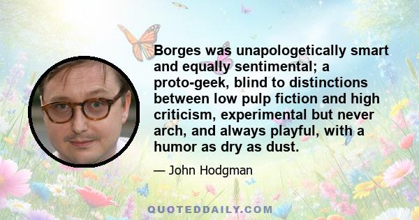 Borges was unapologetically smart and equally sentimental; a proto-geek, blind to distinctions between low pulp fiction and high criticism, experimental but never arch, and always playful, with a humor as dry as dust.