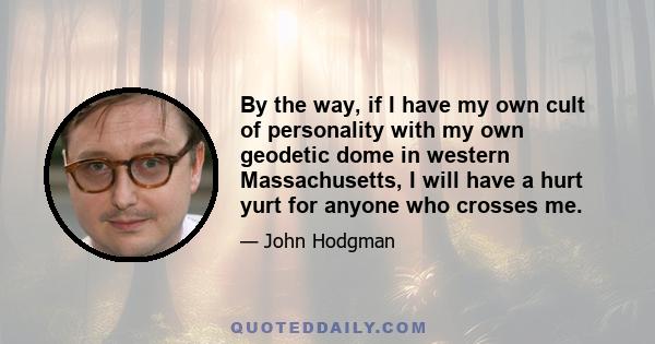 By the way, if I have my own cult of personality with my own geodetic dome in western Massachusetts, I will have a hurt yurt for anyone who crosses me.