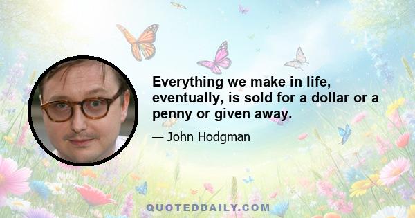 Everything we make in life, eventually, is sold for a dollar or a penny or given away.