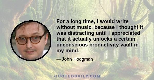 For a long time, I would write without music, because I thought it was distracting until I appreciated that it actually unlocks a certain unconscious productivity vault in my mind.