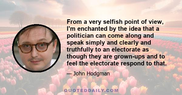 From a very selfish point of view, I'm enchanted by the idea that a politician can come along and speak simply and clearly and truthfully to an electorate as though they are grown-ups and to feel the electorate respond