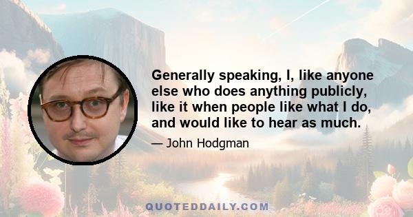 Generally speaking, I, like anyone else who does anything publicly, like it when people like what I do, and would like to hear as much.