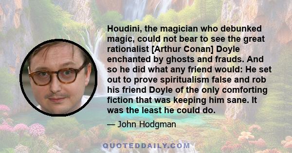 Houdini, the magician who debunked magic, could not bear to see the great rationalist [Arthur Conan] Doyle enchanted by ghosts and frauds. And so he did what any friend would: He set out to prove spiritualism false and