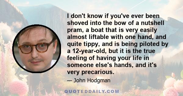 I don't know if you've ever been shoved into the bow of a nutshell pram, a boat that is very easily almost liftable with one hand, and quite tippy, and is being piloted by a 12-year-old, but it is the true feeling of