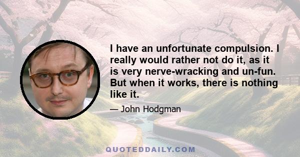 I have an unfortunate compulsion. I really would rather not do it, as it is very nerve-wracking and un-fun. But when it works, there is nothing like it.