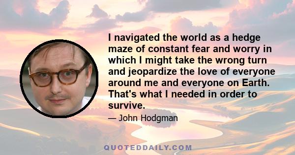 I navigated the world as a hedge maze of constant fear and worry in which I might take the wrong turn and jeopardize the love of everyone around me and everyone on Earth. That's what I needed in order to survive.