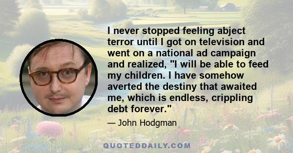 I never stopped feeling abject terror until I got on television and went on a national ad campaign and realized, I will be able to feed my children. I have somehow averted the destiny that awaited me, which is endless,