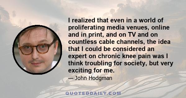 I realized that even in a world of proliferating media venues, online and in print, and on TV and on countless cable channels, the idea that I could be considered an expert on chronic knee pain was I think troubling for 