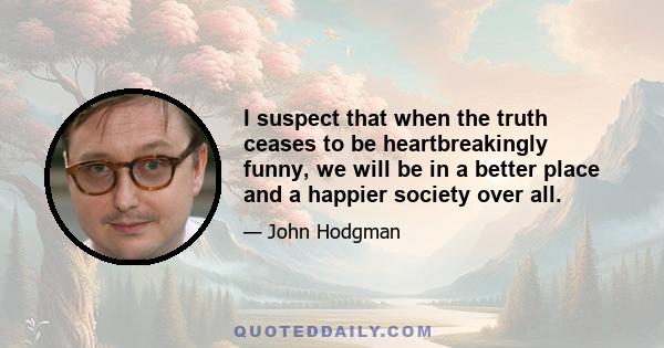 I suspect that when the truth ceases to be heartbreakingly funny, we will be in a better place and a happier society over all.