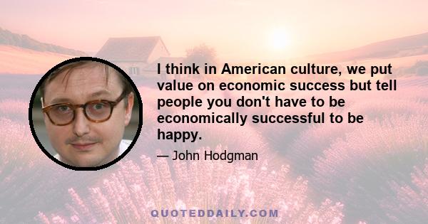 I think in American culture, we put value on economic success but tell people you don't have to be economically successful to be happy.