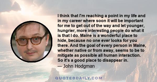 I think that I'm reaching a point in my life and in my career where soon it will be important for me to get out of the way and let younger, hungrier, more interesting people do what it is that I do. Maine is a wonderful 