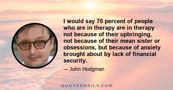 I would say 70 percent of people who are in therapy are in therapy not because of their upbringing, not because of their mean sister or obsessions, but because of anxiety brought about by lack of financial security.