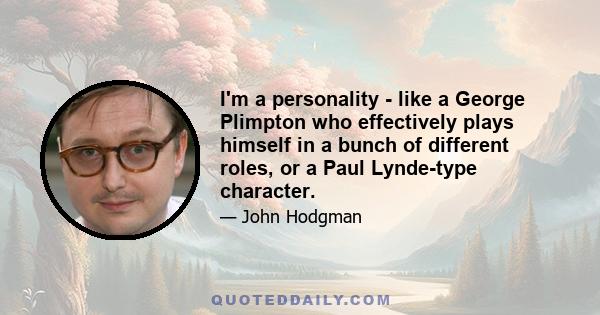 I'm a personality - like a George Plimpton who effectively plays himself in a bunch of different roles, or a Paul Lynde-type character.